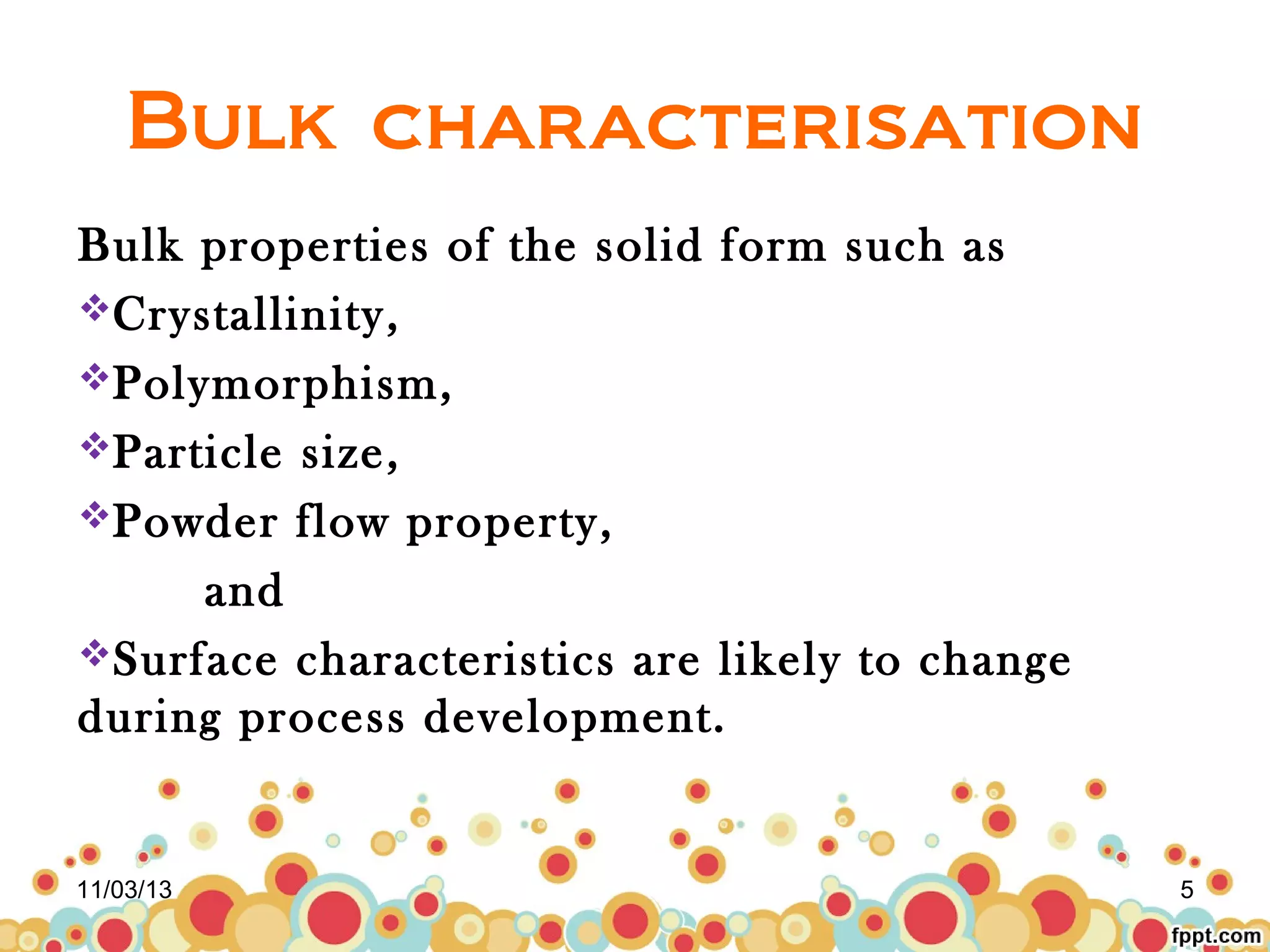 Bulk characterisation
Bulk properties of the solid form such as
Crystallinity,
Polymorphism,
Particle size,
Powder flow property,
and
Surface characteristics are likely to change
during process development.

11/03/13

5

 