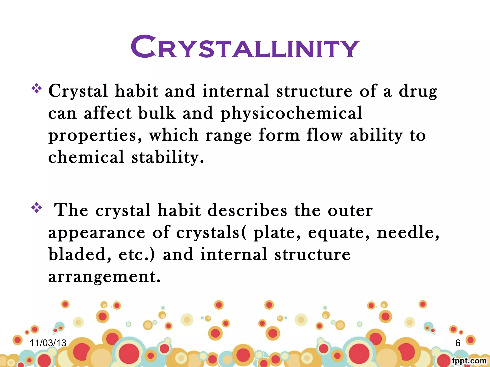 Crystallinity


Crystal habit and internal structure of a drug
can affect bulk and physicochemical
properties, which range form flow ability to
chemical stability.



The crystal habit describes the outer
appearance of crystals( plate, equate, needle,
bladed, etc.) and internal structure
arrangement.

11/03/13

6

 