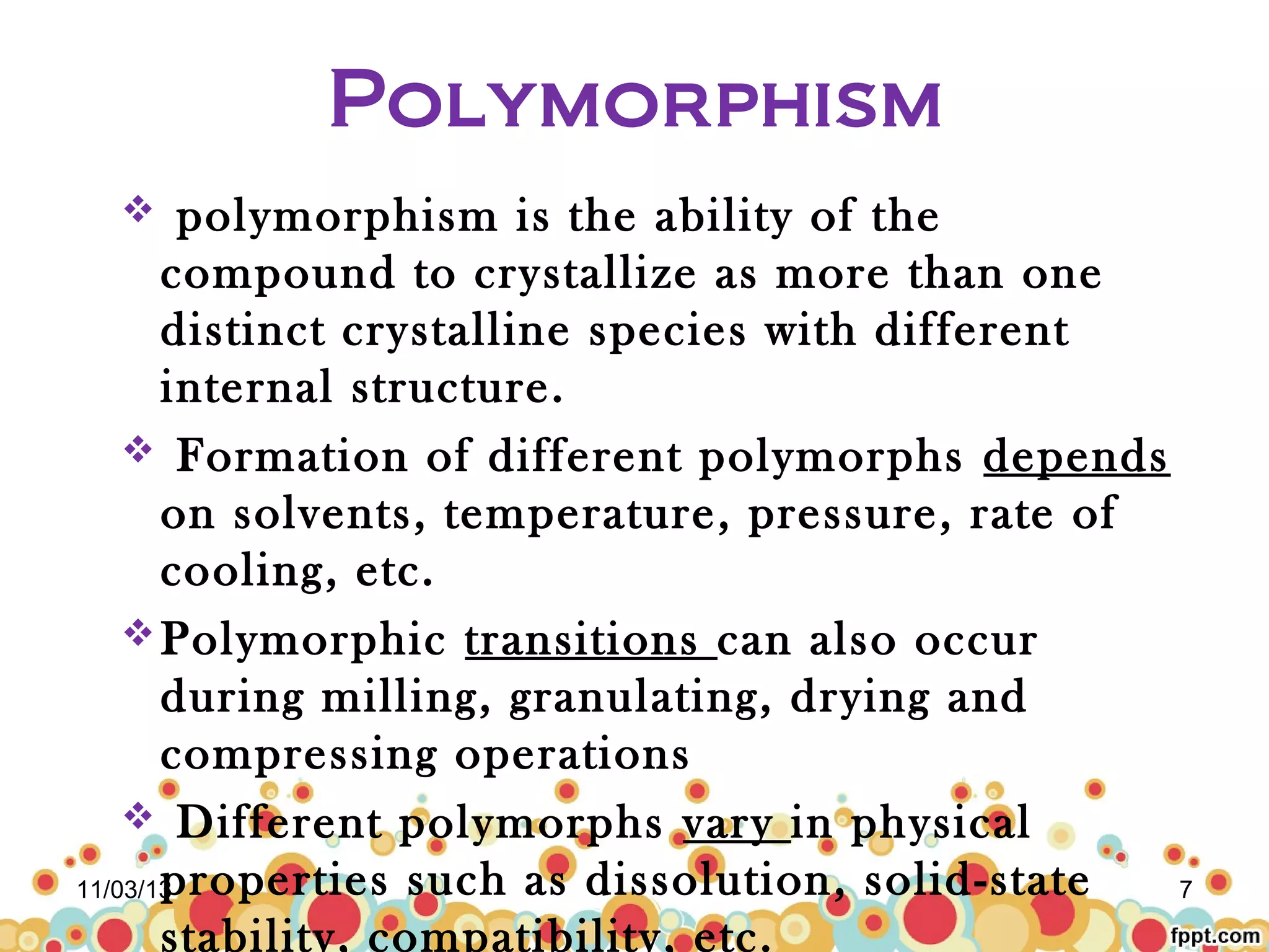Polymorphism
polymorphism is the ability of the
compound to crystallize as more than one
distinct crystalline species with different
internal structure.
 Formation of different polymorphs depends
on solvents, temperature, pressure, rate of
cooling, etc.
 Polymorphic transitions can also occur
during milling, granulating, drying and
compressing operations
 Different polymorphs vary in physical
properties such as dissolution, solid-state
11/03/13
7
stability, compatibility, etc.


 