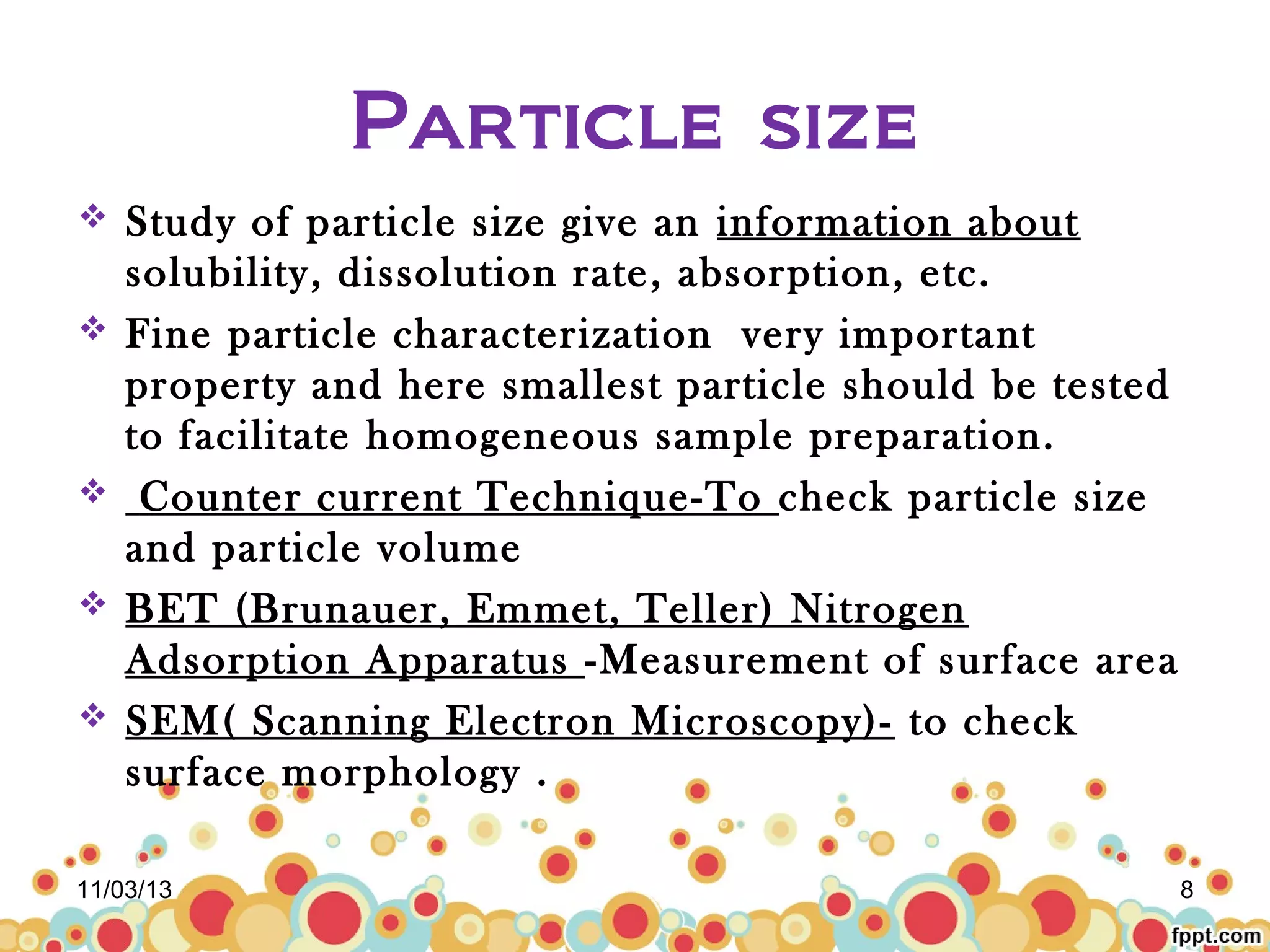Particle size







Study of particle size give an information about
solubility, dissolution rate, absorption, etc.
Fine particle characterization very important
property and here smallest particle should be tested
to facilitate homogeneous sample preparation.
Counter current Technique-To check particle size
and particle volume
BET (Brunauer, Emmet, Teller) Nitrogen
Adsorption Apparatus -Measurement of surface area
SEM( Scanning Electron Microscopy)- to check
surface morphology .

11/03/13

8

 