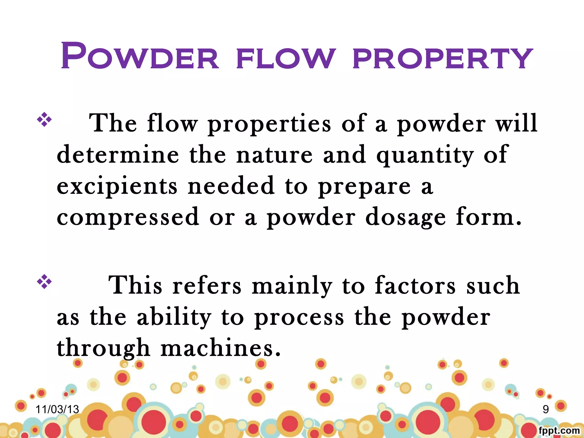 Powder flow property


The flow properties of a powder will
determine the nature and quantity of
excipients needed to prepare a
compressed or a powder dosage form.



This refers mainly to factors such
as the ability to process the powder
through machines.

11/03/13

9

 