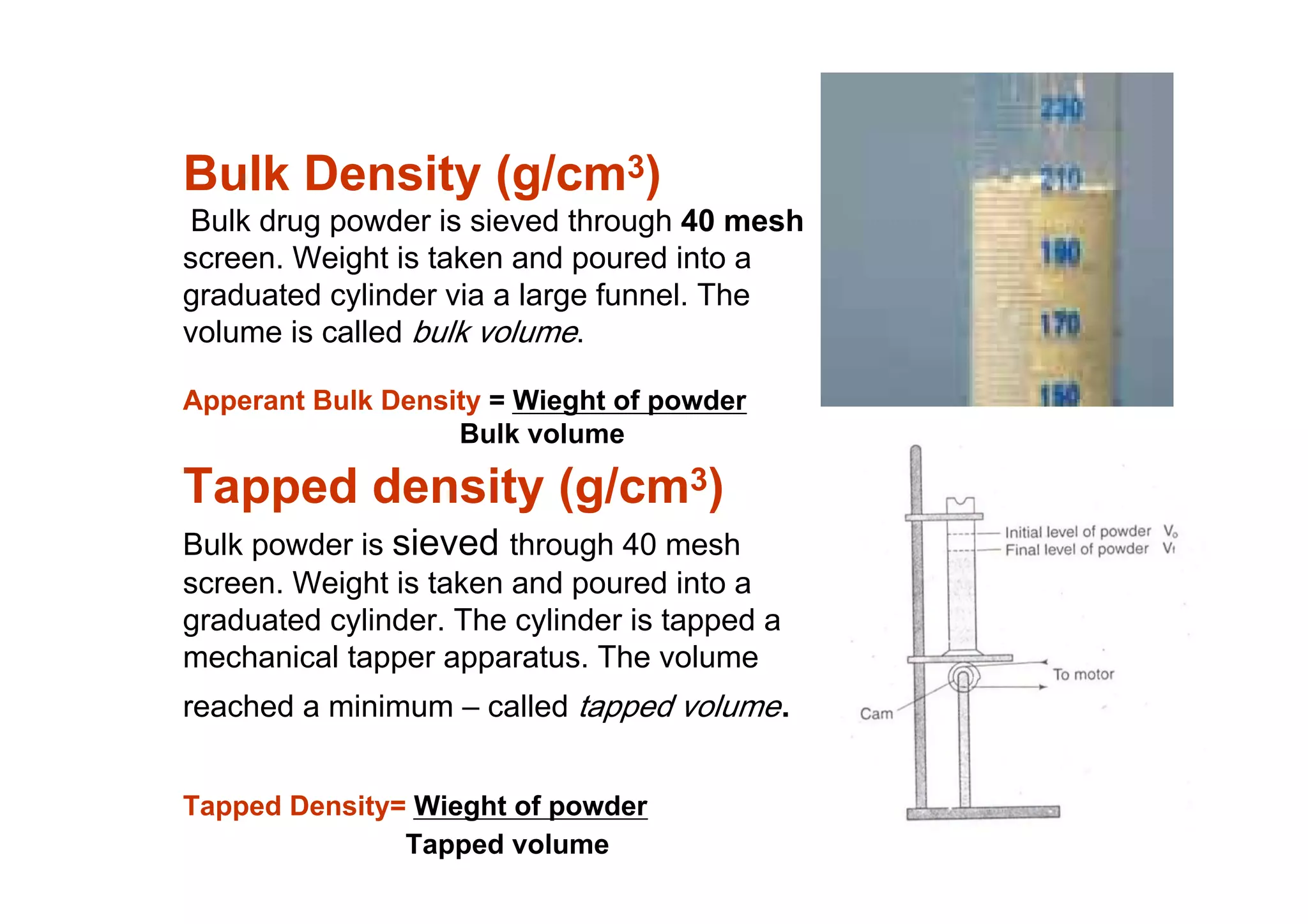 Bulk Density (g/cm3)
Bulk drug powder is sieved through 40 mesh
screen. Weight is taken and poured into a
graduated cylinder via a large funnel. The
volume is called bulk volume.
Apperant Bulk Density = Wieght of powder
Bulk volume
Tapped density (g/cm3)
Bulk powder is sieved through 40 mesh
screen. Weight is taken and poured into a
graduated cylinder. The cylinder is tapped a
mechanical tapper apparatus. The volume
reached a minimum – called tapped volume.
Tapped Density= Wieght of powder
Tapped volume
11
 