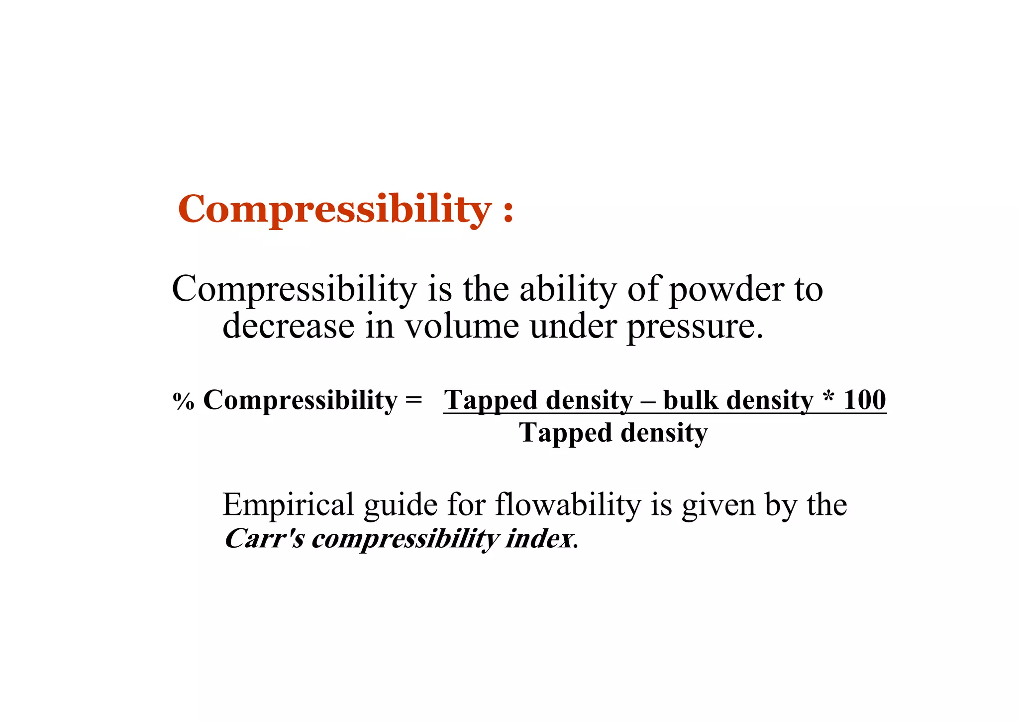 Compressibility :
Compressibility is the ability of powder to
decrease in volume under pressure.
% Compressibility = Tapped density – bulk density * 100
Tapped density
Empirical guide for flowability is given by the
Carr's compressibility index.
12
 
