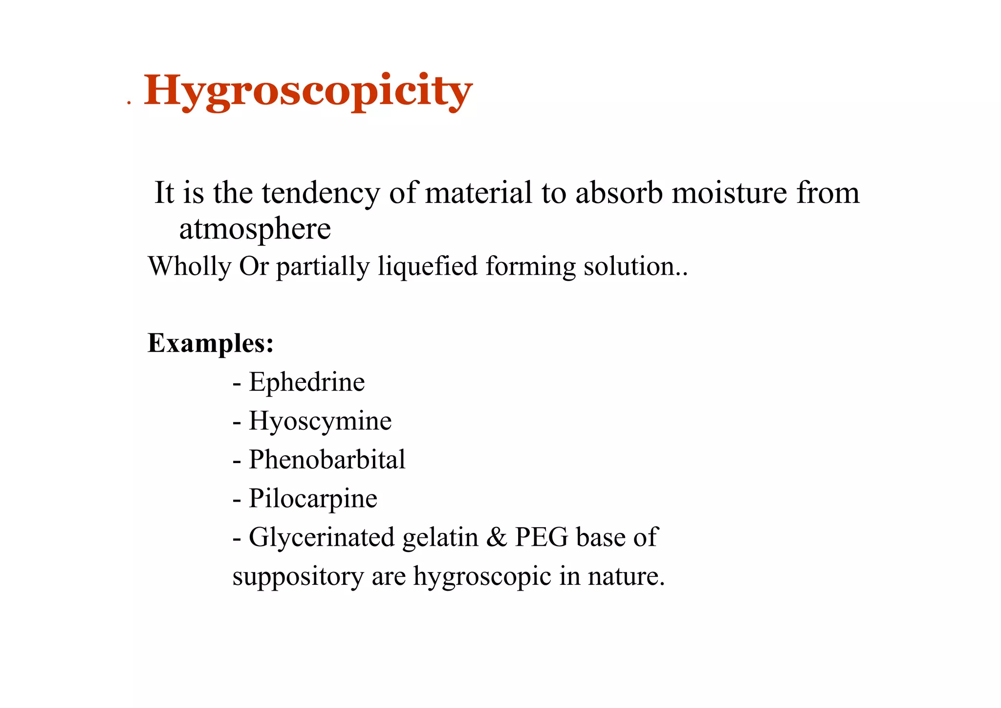 . Hygroscopicity
It is the tendency of material to absorb moisture from
atmosphere
Wholly Or partially liquefied forming solution..
Examples:
- Ephedrine
- Hyoscymine
- Phenobarbital
- Pilocarpine
- Glycerinated gelatin & PEG base of
suppository are hygroscopic in nature.
14
 