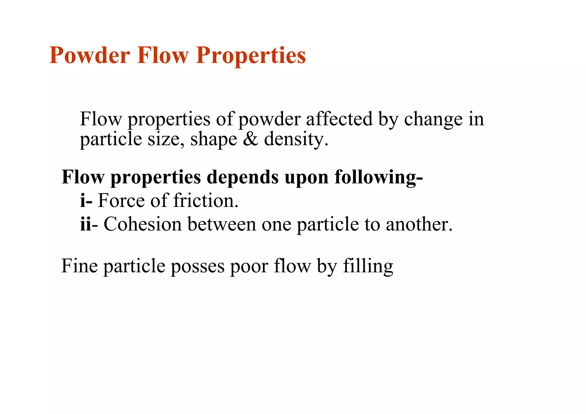 Powder Flow Properties
Flow properties of powder affected by change in
particle size, shape & density.
Flow properties depends upon following-
i- Force of friction.
ii- Cohesion between one particle to another.
Fine particle posses poor flow by filling
15
 