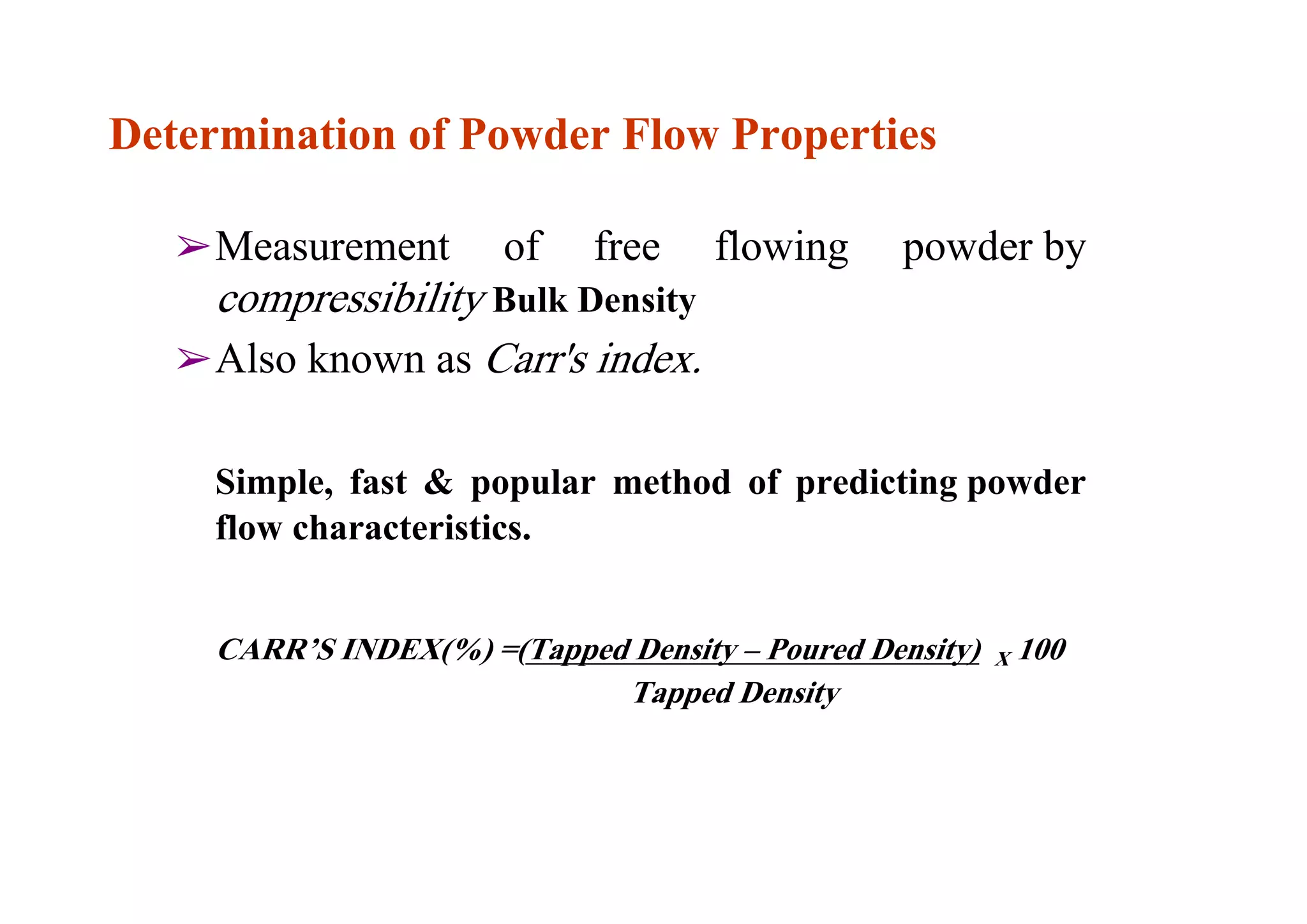 Measurement of free flowing powder by
compressibility Bulk Density
Also known as Carr's index.
Simple, fast & popular method of predicting powder
flow characteristics.
CARR’S INDEX(%) =(Tapped Density – Poured Density) X 100
Tapped Density
17
Determination of Powder Flow Properties
 