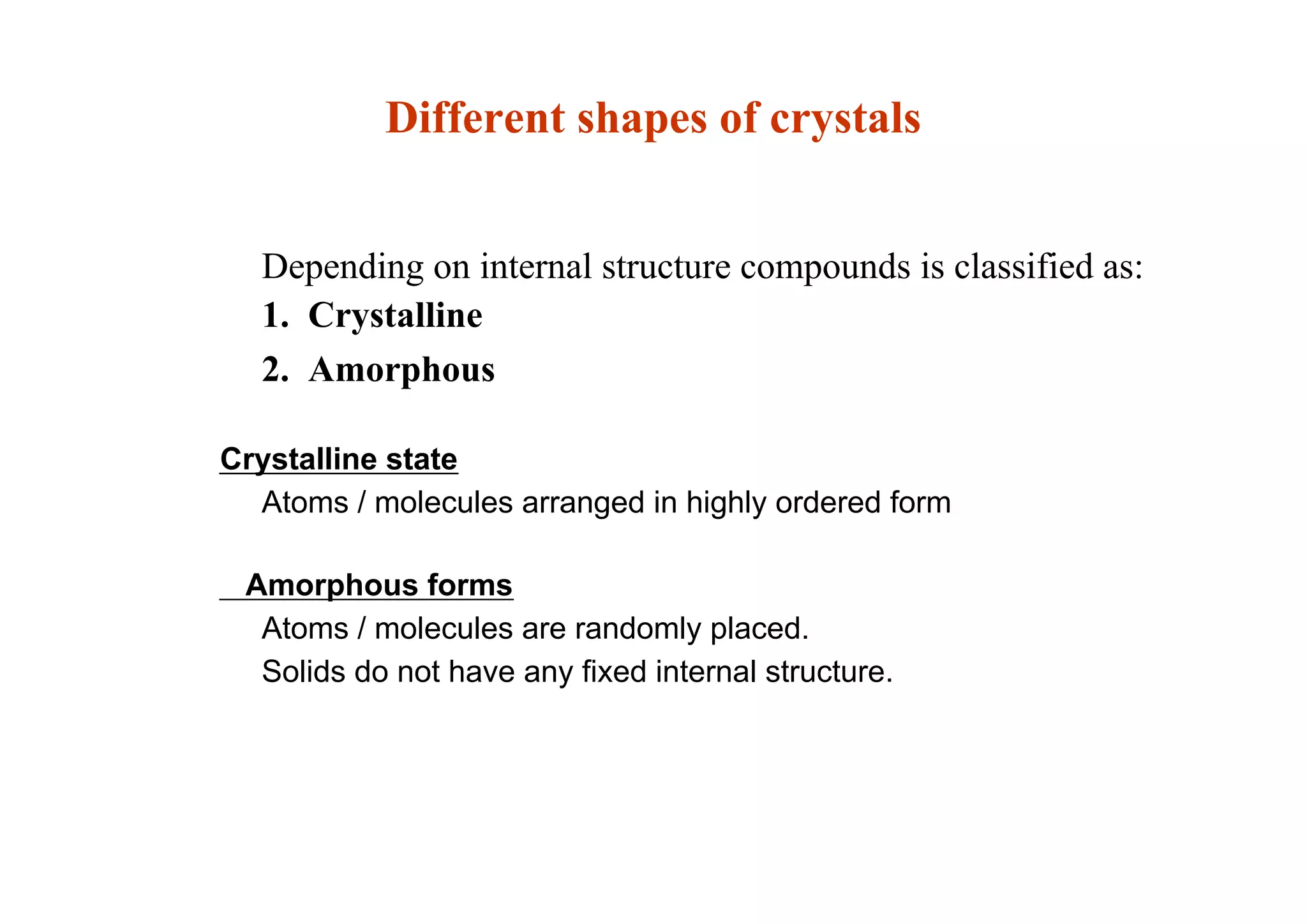 Depending on internal structure compounds is classified as:
1. Crystalline
2. Amorphous
Crystalline state
Atoms / molecules arranged in highly ordered form
Amorphous forms
Atoms / molecules are randomly placed.
Solids do not have any fixed internal structure.
26
Different shapes of crystals
 