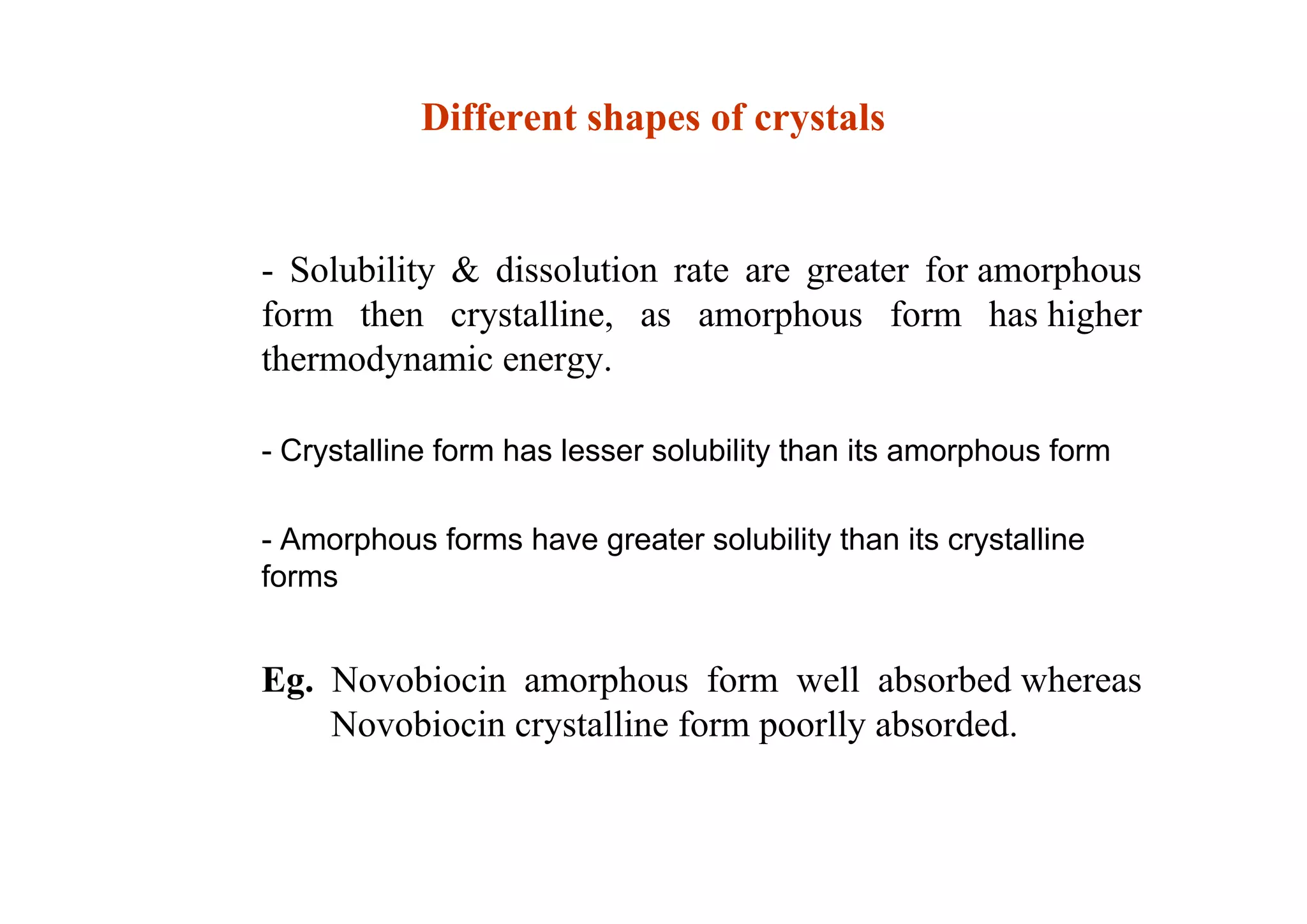 - Solubility & dissolution rate are greater for amorphous
form then crystalline, as amorphous form has higher
thermodynamic energy.
- Crystalline form has lesser solubility than its amorphous form
- Amorphous forms have greater solubility than its crystalline
forms
Eg. Novobiocin amorphous form well absorbed whereas
Novobiocin crystalline form poorlly absorded.
27
Different shapes of crystals
 