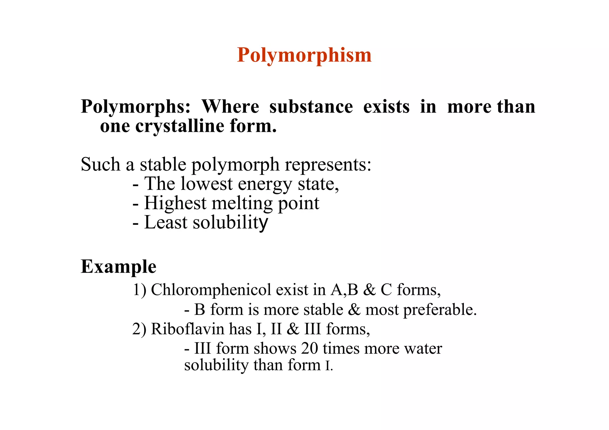 Polymorphism
Polymorphs: Where substance exists in more than
one crystalline form.
Such a stable polymorph represents:
- The lowest energy state,
- Highest melting point
- Least solubility
Example
1) Chloromphenicol exist in A,B & C forms,
- B form is more stable & most preferable.
2) Riboflavin has I, II & III forms,
- III form shows 20 times more water
solubility than form I.
28
 