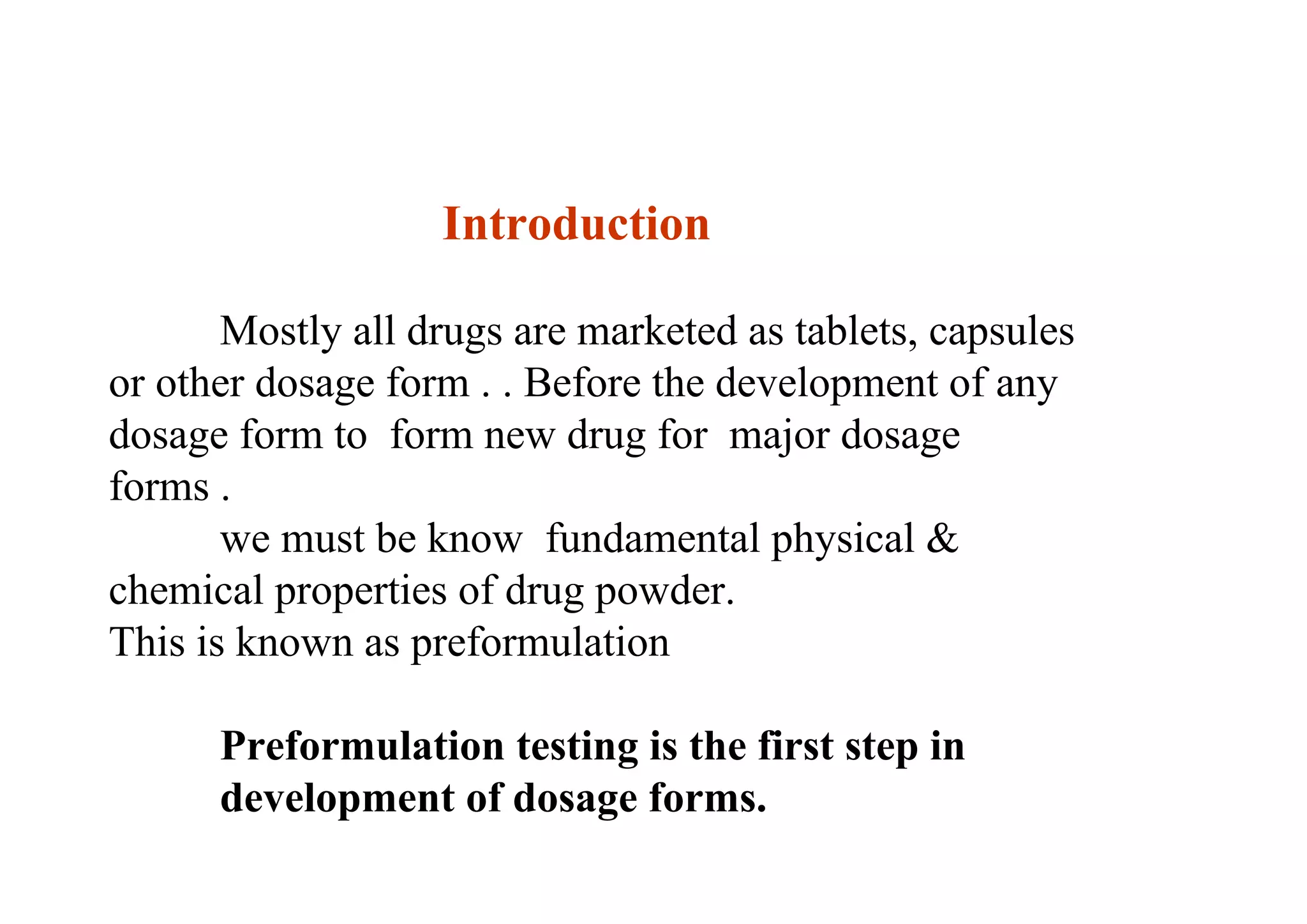 Introduction
Mostly all drugs are marketed as tablets, capsules
or other dosage form . . Before the development of any
dosage form to form new drug for major dosage
forms .
we must be know fundamental physical &
chemical properties of drug powder.
This is known as preformulation
Preformulation testing is the first step in
development of dosage forms. 3
 