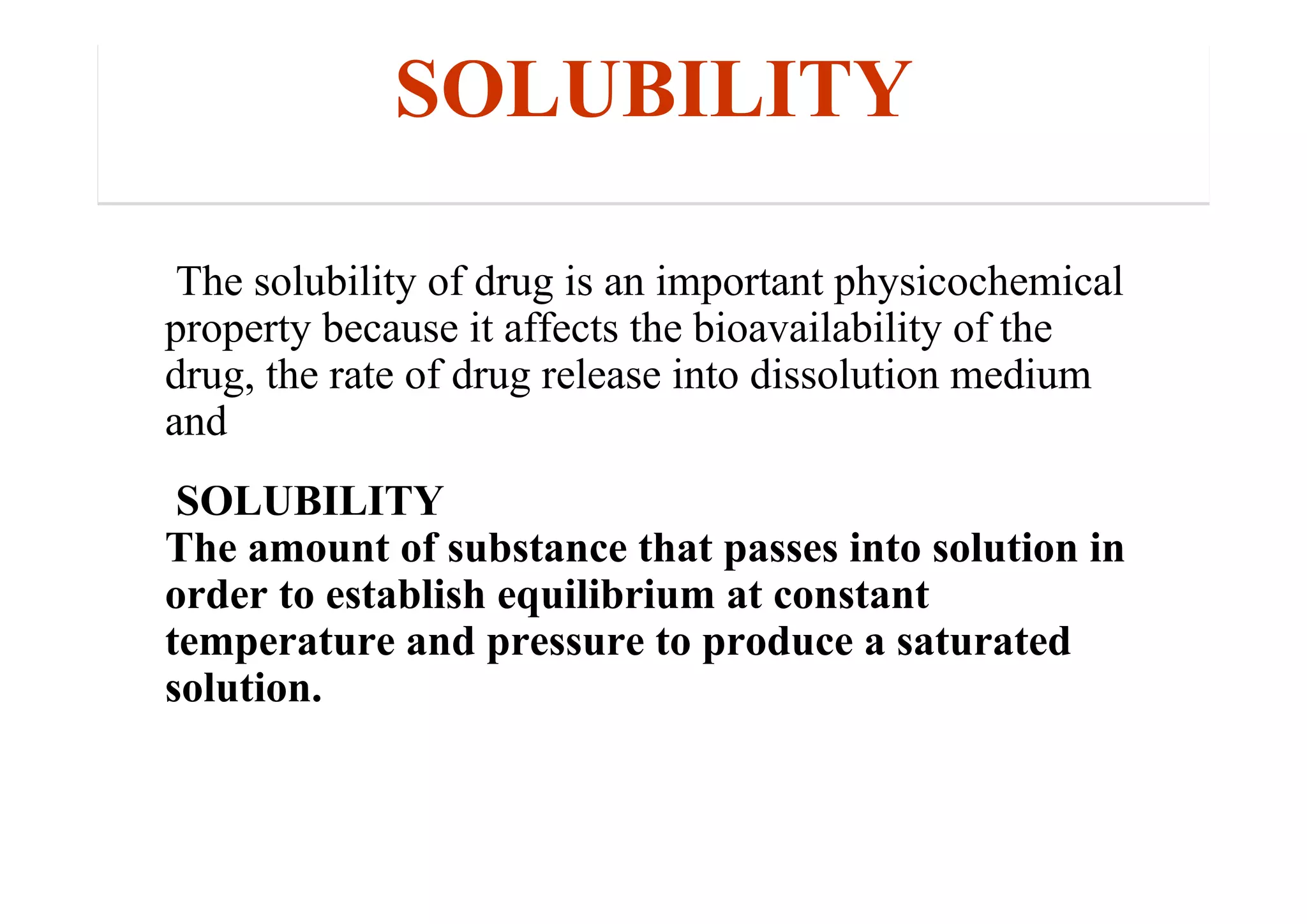 SOLUBILITY
The solubility of drug is an important physicochemical
property because it affects the bioavailability of the
drug, the rate of drug release into dissolution medium
and
SOLUBILITY
The amount of substance that passes into solution in
order to establish equilibrium at constant
temperature and pressure to produce a saturated
solution.
34
 