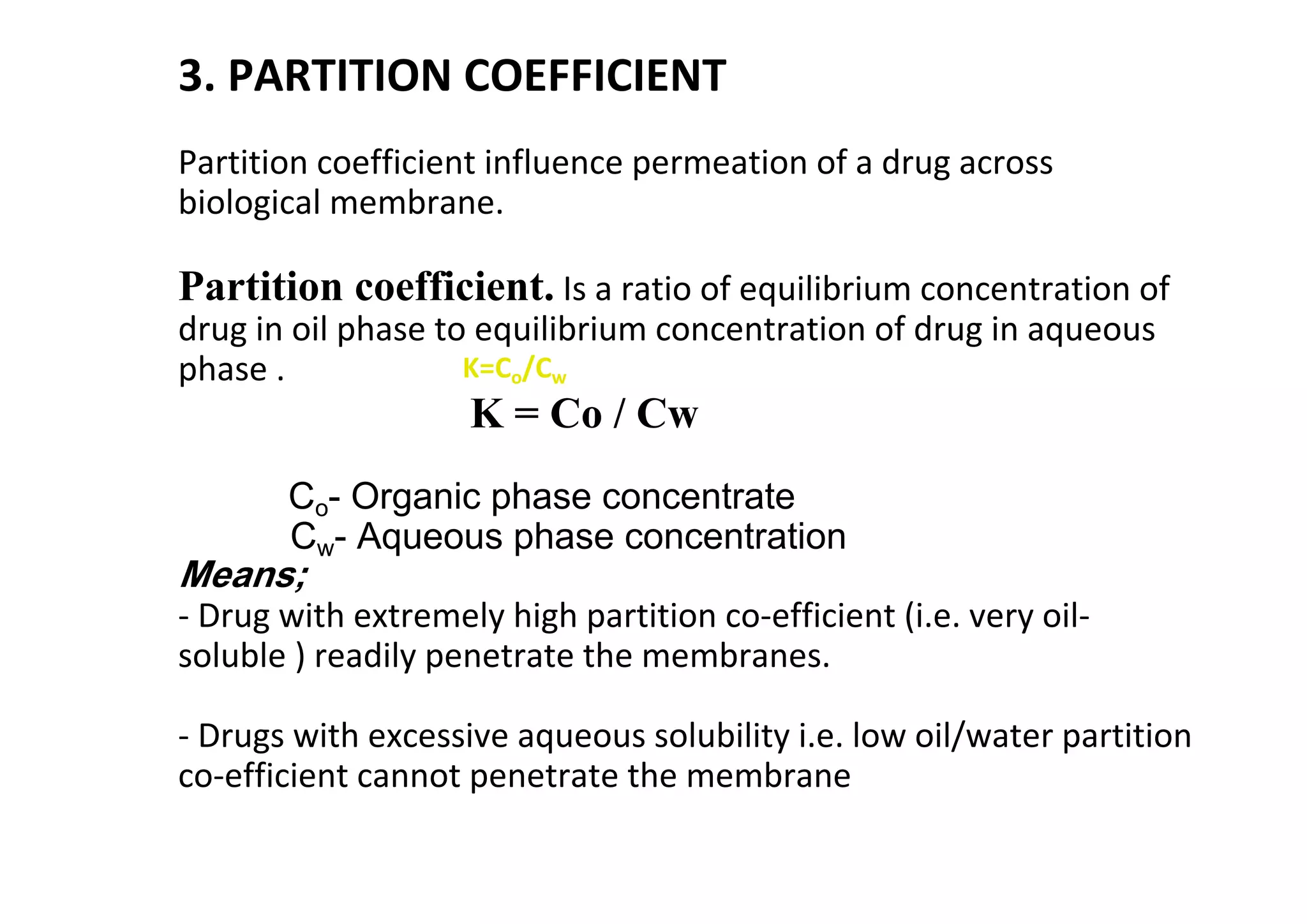 3. PARTITION COEFFICIENT
Partition coefficient influence permeation of a drug across
biological membrane.
Partition coefficient. Is a ratio of equilibrium concentration of
drug in oil phase to equilibrium concentration of drug in aqueous
phase .
K = Co / Cw
Co- Organic phase concentrate
Cw- Aqueous phase concentration
Means;
- Drug with extremely high partition co-efficient (i.e. very oil-
soluble ) readily penetrate the membranes.
- Drugs with excessive aqueous solubility i.e. low oil/water partition
co-efficient cannot penetrate the membrane
38
K=Co/Cw
 