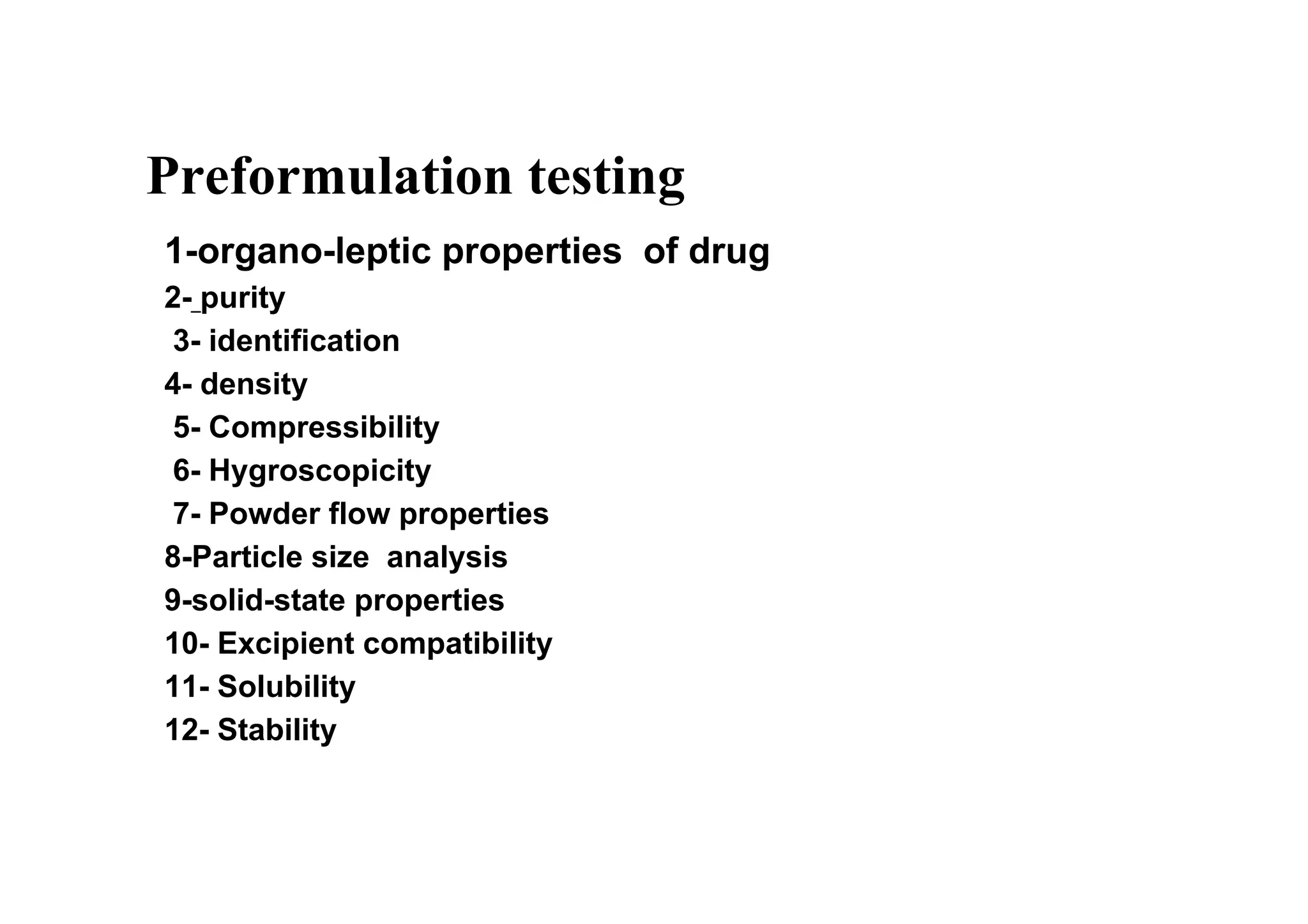Preformulation testing
1-organo-leptic properties of drug
2- purity
3- identification
4- density
5- Compressibility
6- Hygroscopicity
7- Powder flow properties
8-Particle size analysis
9-solid-state properties
10- Excipient compatibility
11- Solubility
12- Stability
6
 