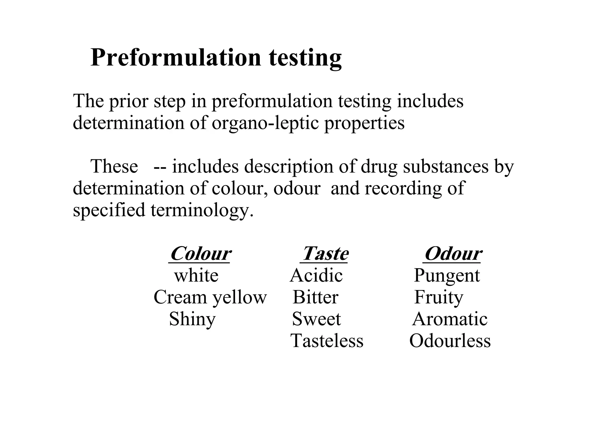 Preformulation testing
The prior step in preformulation testing includes
determination of organo-leptic properties
These -- includes description of drug substances by
determination of colour, odour and recording of
specified terminology.
Colour Taste Odour
white Acidic Pungent
Cream yellow Bitter Fruity
Shiny Sweet Aromatic
Tasteless Odourless
7
 