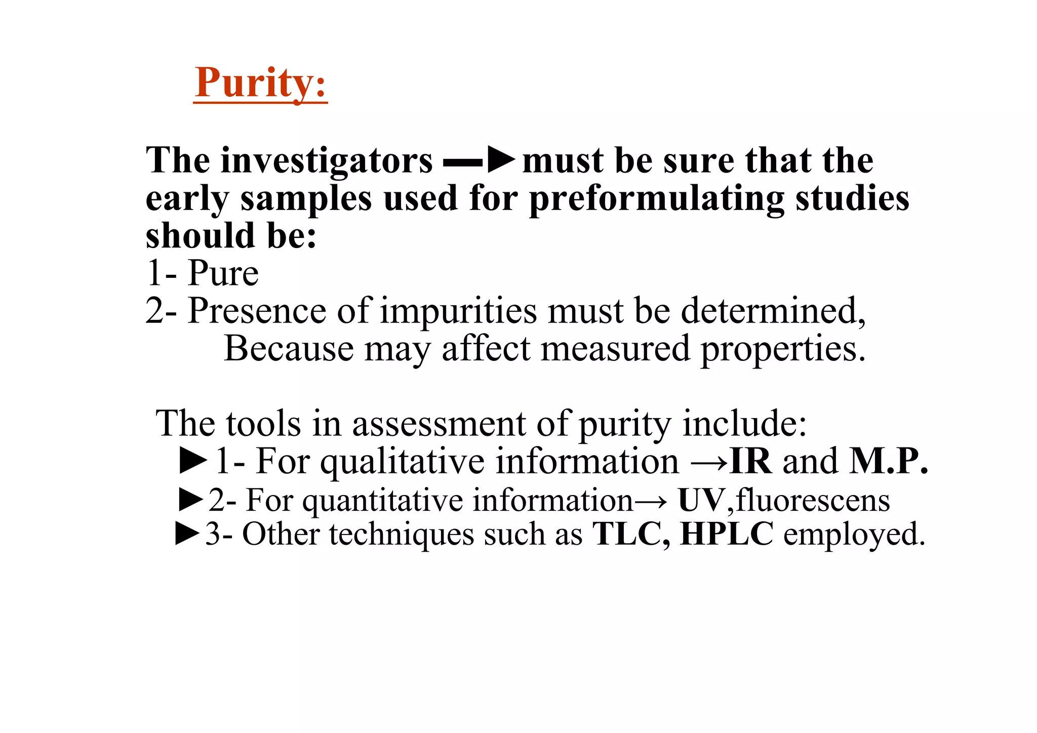 Purity:
The investigators ▬►must be sure that the
early samples used for preformulating studies
should be:
1- Pure
2- Presence of impurities must be determined,
Because may affect measured properties.
The tools in assessment of purity include:
►1- For qualitative information →IR and M.P.
►2- For quantitative information→ UV,fluorescens
►3- Other techniques such as TLC, HPLC employed.
8
 
