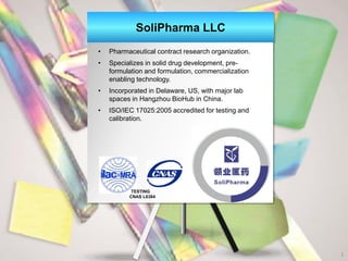 SoliPharma LLC
• Pharmaceutical contract research organization.
• Specializes in solid drug development, pre-
formulation and formulation, commercialization
enabling technology.
• Incorporated in Delaware, US, with major lab
spaces in Hangzhou BioHub in China.
• ISO/IEC 17025:2005 accredited for testing and
calibration.
1
TESTING
CNAS L6384
 