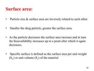 Surface area:
• Particle size & surface area are inversely related to each other.
• Smaller the drug particle, greater the surface area.
• As the particle decreases the surface area increase and in turn
the bioavailability increases up to a point after which it again
decreases.
• Specific surface is defined as the surface area per unit weight
(Sw) or unit volume (Sv) of the material
12
 