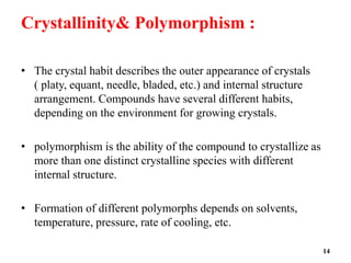 Crystallinity& Polymorphism :
• The crystal habit describes the outer appearance of crystals
( platy, equant, needle, bladed, etc.) and internal structure
arrangement. Compounds have several different habits,
depending on the environment for growing crystals.
• polymorphism is the ability of the compound to crystallize as
more than one distinct crystalline species with different
internal structure.
• Formation of different polymorphs depends on solvents,
temperature, pressure, rate of cooling, etc.
14
 