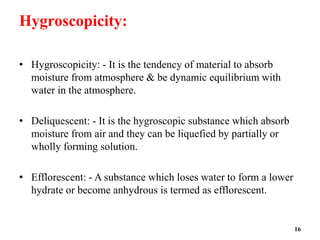 Hygroscopicity:
• Hygroscopicity: - It is the tendency of material to absorb
moisture from atmosphere & be dynamic equilibrium with
water in the atmosphere.
• Deliquescent: - It is the hygroscopic substance which absorb
moisture from air and they can be liquefied by partially or
wholly forming solution.
• Efflorescent: - A substance which loses water to form a lower
hydrate or become anhydrous is termed as efflorescent.
16
 