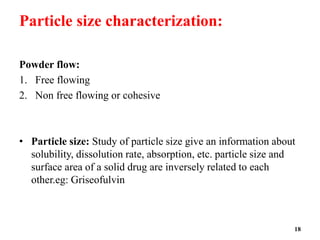 Particle size characterization:
Powder flow:
1. Free flowing
2. Non free flowing or cohesive
• Particle size: Study of particle size give an information about
solubility, dissolution rate, absorption, etc. particle size and
surface area of a solid drug are inversely related to each
other.eg: Griseofulvin
18
 
