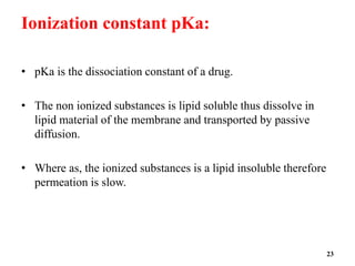 Ionization constant pKa:
• pKa is the dissociation constant of a drug.
• The non ionized substances is lipid soluble thus dissolve in
lipid material of the membrane and transported by passive
diffusion.
• Where as, the ionized substances is a lipid insoluble therefore
permeation is slow.
23
 