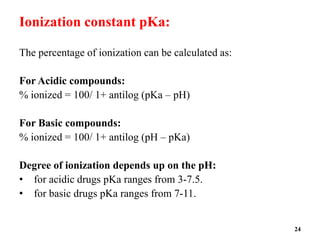 Ionization constant pKa:
The percentage of ionization can be calculated as:
For Acidic compounds:
% ionized = 100/ 1+ antilog (pKa – pH)
For Basic compounds:
% ionized = 100/ 1+ antilog (pH – pKa)
Degree of ionization depends up on the pH:
• for acidic drugs pKa ranges from 3-7.5.
• for basic drugs pKa ranges from 7-11.
24
 