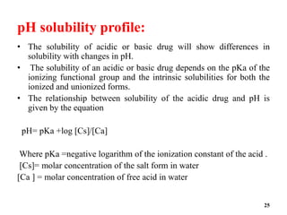 pH solubility profile:
• The solubility of acidic or basic drug will show differences in
solubility with changes in pH.
• The solubility of an acidic or basic drug depends on the pKa of the
ionizing functional group and the intrinsic solubilities for both the
ionized and unionized forms.
• The relationship between solubility of the acidic drug and pH is
given by the equation
pH= pKa +log [Cs]/[Ca]
Where pKa =negative logarithm of the ionization constant of the acid .
[Cs]= molar concentration of the salt form in water
[Ca ] = molar concentration of free acid in water
25
 