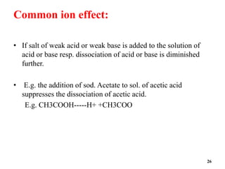 Common ion effect:
• If salt of weak acid or weak base is added to the solution of
acid or base resp. dissociation of acid or base is diminished
further.
• E.g. the addition of sod. Acetate to sol. of acetic acid
suppresses the dissociation of acetic acid.
E.g. CH3COOH-----H+ +CH3COO
26
 