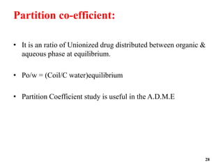 Partition co-efficient:
• It is an ratio of Unionized drug distributed between organic &
aqueous phase at equilibrium.
• Po/w = (Coil/C water)equilibrium
• Partition Coefficient study is useful in the A.D.M.E
28
 