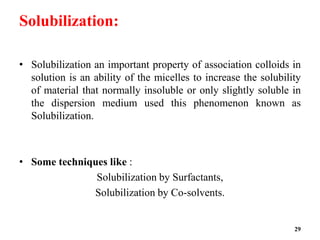 Solubilization:
• Solubilization an important property of association colloids in
solution is an ability of the micelles to increase the solubility
of material that normally insoluble or only slightly soluble in
the dispersion medium used this phenomenon known as
Solubilization.
• Some techniques like :
Solubilization by Surfactants,
Solubilization by Co-solvents.
29
 