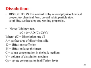 Dissolution:
• DISSOLUTION It is controlled by several physicochemical
properties- chemical form, crystal habit, particle size,
solubility, surface area and wetting properties.
• Noyes-Whitney eqn.
dC / dt= AD (Cs-C)/hV
Where, dC = Dissolution rate dT
A = surface area of dissolving solid
D = diffusion coefficient
H = diffusion layer thickness
C = solute concentration in the bulk medium
V = volume of dissolution medium
Cs = solute concentration in diffusion layer
30
 