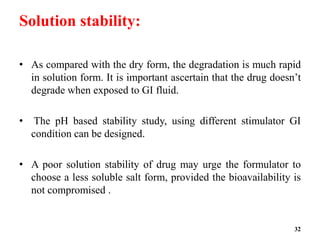 Solution stability:
• As compared with the dry form, the degradation is much rapid
in solution form. It is important ascertain that the drug doesn’t
degrade when exposed to GI fluid.
• The pH based stability study, using different stimulator GI
condition can be designed.
• A poor solution stability of drug may urge the formulator to
choose a less soluble salt form, provided the bioavailability is
not compromised .
32
 