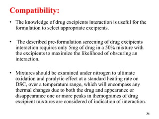 Compatibility:
• The knowledge of drug excipients interaction is useful for the
formulation to select appropriate excipients.
• The described pre-formulation screening of drug excipients
interaction requires only 5mg of drug in a 50% mixture with
the excipients to maximize the likelihood of obscuring an
interaction.
• Mixtures should be examined under nitrogen to ultimate
oxidation and paralytic effect at a standard heating rate on
DSC, over a temperature range, which will encompass any
thermal changes due to both the drug and appearance or
disappearance one or more peaks in themogrames of drug
excipient mixtures are considered of indication of interaction.
34
 
