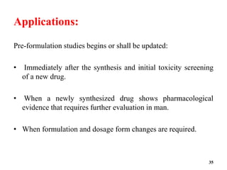 Applications:
Pre-formulation studies begins or shall be updated:
• Immediately after the synthesis and initial toxicity screening
of a new drug.
• When a newly synthesized drug shows pharmacological
evidence that requires further evaluation in man.
• When formulation and dosage form changes are required.
35
 