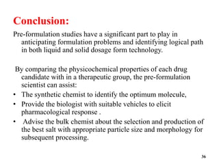Conclusion:
Pre-formulation studies have a significant part to play in
anticipating formulation problems and identifying logical path
in both liquid and solid dosage form technology.
By comparing the physicochemical properties of each drug
candidate with in a therapeutic group, the pre-formulation
scientist can assist:
• The synthetic chemist to identify the optimum molecule,
• Provide the biologist with suitable vehicles to elicit
pharmacological response .
• Advise the bulk chemist about the selection and production of
the best salt with appropriate particle size and morphology for
subsequent processing.
36
 
