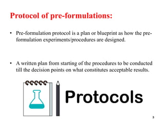 Protocol of pre-formulations:
• Pre-formulation protocol is a plan or blueprint as how the pre-
formulation experiments/procedures are designed.
• A written plan from starting of the procedures to be conducted
till the decision points on what constitutes acceptable results.
5
 