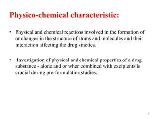 Physico-chemical characteristic:
• Physical and chemical reactions involved in the formation of
or changes in the structure of atoms and molecules and their
interaction affecting the drug kinetics.
• Investigation of physical and chemical properties of a drug
substance - alone and or when combined with excipients is
crucial during pre-formulation studies.
7
 