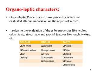 Organo-leptic characters:
• Organoleptic Properties are those properties which are
evaluated after an impression on the organs of sense”.
• It refers to the evaluation of drugs by properties like –color,
odors, taste, size, shape and special features like touch, texture,
etc.
9
 