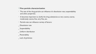 Fine particle characterization
• The size of the drug particle can influence it’s dissolution rate, suspendability
and other properties.
• It becomes important to clarify the drug substances as very coarse, coarse,
moderately coarse, fine, very fine, etc.
• Particle size can influence variety of factors:
_ Dissolution rate
_ Suspendability
_ Uniform distribution
_ Penetrability
_ Lack of grittiness
 