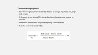 Powder flow properties
• Powder flow properties help can be affected by change in particle size, shape
and density.
• It depends on the force of friction and cohesion between one particle to
another.
• Determine powder flow properties by using compressibility.
• It is also known as Carr’s Index.
 