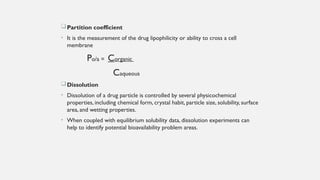 Partition coefficient
• It is the measurement of the drug lipophilicity or ability to cross a cell
membrane
Po/a = Corganic
Caqueous
Dissolution
• Dissolution of a drug particle is controlled by several physicochemical
properties, including chemical form, crystal habit, particle size, solubility, surface
area, and wetting properties.
• When coupled with equilibrium solubility data, dissolution experiments can
help to identify potential bioavailability problem areas.
 