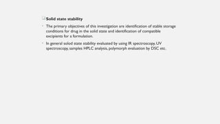 Solid state stability
• The primary objectives of this investigation are identification of stable storage
conditions for drug in the solid state and identification of compatible
excipients for a formulation.
• In general solod state stability evaluated by using IR spectroscopy, UV
spectroscopy, samples HPLC analysis, polymorph evaluation by DSC etc.
 