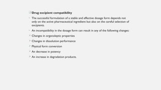 Drug excipient compatibility
• The successful formulation of a stable and effective dosage form depends not
only on the active pharmaceutical ingredient but also on the careful selection of
excipients.
• An incompatibility in the dosage form can result in any of the following changes:
 Changes in organoleptic properties
 Changes in dissolution performance
 Physical form conversion
 An decrease in potency
 An increase in degradation products.
 