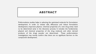 ABSTRACT
Preformulation studies helps in selecting the optimized molecule for formulation
development. In order to initiate safe, efficacious and robust formulation
development, important physico- chemical properties of a new drug entity need
to be determined early in the discovery process. It includes the fundamental,
physical and chemical properties of the drug molecule and other derived
products of the drugs powder are determined. These preformulation
investigations may merely confirm that there are no significant barriers to the
compound’s development.
 