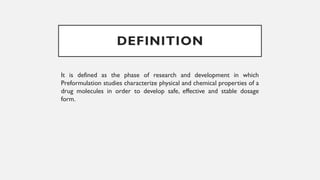 DEFINITION
It is defined as the phase of research and development in which
Preformulation studies characterize physical and chemical properties of a
drug molecules in order to develop safe, effective and stable dosage
form.
 