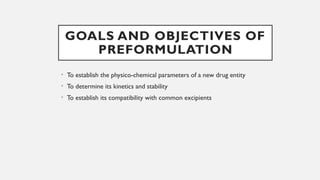GOALS AND OBJECTIVES OF
PREFORMULATION
• To establish the physico-chemical parameters of a new drug entity
• To determine its kinetics and stability
• To establish its compatibility with common excipients
 