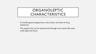 ORGANOLEPTIC
CHARACTERISTICS
• It includes general appearance, color, odour and taste of drug
substances.
• The aspects that can be experienced through ones senses like taste,
smell, sight and touch.
 