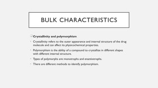 BULK CHARACTERISTICS
Crystallinity and polymorphism
• Crystallinity refers to the outer appearance and internal structure of the drug
molecule and can affect its physicochemical properties.
• Polymorphism is the ability of a compound to crystallize in different shapes
with different internal structure.
• Types of polymorphs are: monotrophs and enantiotrophs.
• There are different methods to identify polymorphism.
 
