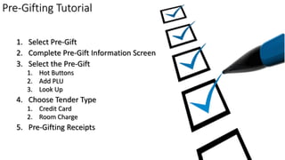 1. Select Pre-Gift
2. Complete Pre-Gift Information Screen
3. Select the Pre-Gift
1. Hot Buttons
2. Add PLU
3. Look Up
4. Choose Tender Type
1. Credit Card
2. Room Charge
5. Pre-Gifting Receipts
Pre-Gifting Tutorial
 