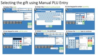 Selecting the gift using Manual PLU Entry
1) Select the Add 3) Use keypad to enter quantity
4) Use keypad to enter sold for price
2) Enter the Product Lookup Code
5) Select Tender to continue 6) Choose the Tender type to continue
 